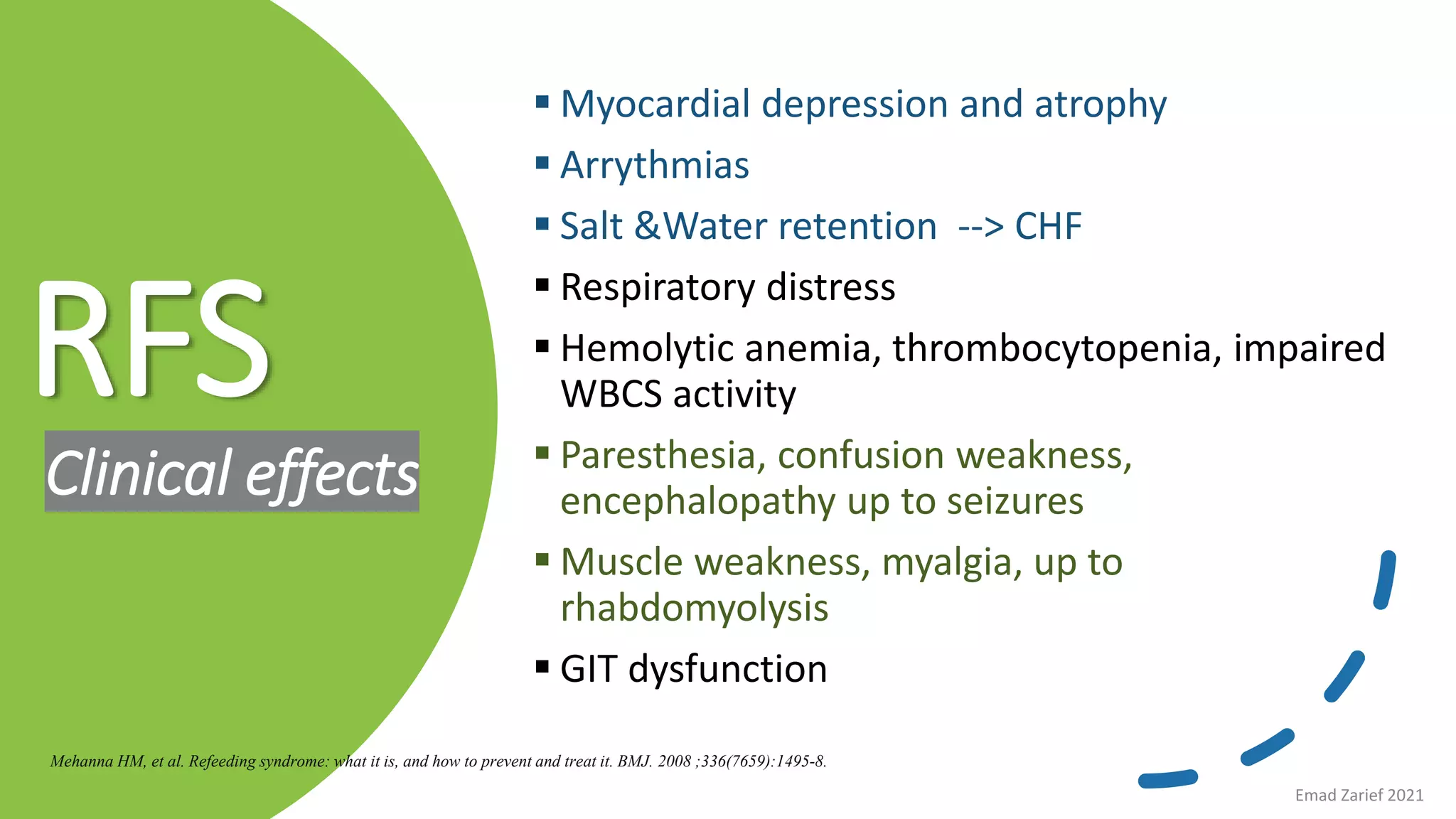 RFS
Clinical effects
 Myocardial depression and atrophy
 Arrythmias
 Salt &Water retention --> CHF
 Respiratory distress
 Hemolytic anemia, thrombocytopenia, impaired
WBCS activity
 Paresthesia, confusion weakness,
encephalopathy up to seizures
 Muscle weakness, myalgia, up to
rhabdomyolysis
 GIT dysfunction
Mehanna HM, et al. Refeeding syndrome: what it is, and how to prevent and treat it. BMJ. 2008 ;336(7659):1495-8.
Emad Zarief 2021
 