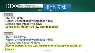 Emad Zarief 2021 17
One of:
- BMI<16 kg/m2
- Recent unintentional weight loss >15%
- Little/no food intake >10 days
- Levels of K, Mg or PO4 low prior to feeding
Two of:
- BMI<18.5 kg/m2
- Recent unintentional weight loss >10%
- Little/no food intake >5 days
- Alcohol abuse / drugs e.g., insulin, chemotherapy, antacids, or
diuretics
High Risk
2006
 