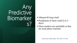 Any
Predictive
Biomarker
s?
 Albumin long t-half
 Prealbumin of short t-half (2 to 3
days).
 These markers are unreliable as they
are acute phase reactants.
 Clinical examination remains crucial
in such patients.
.
Gastroenterol Rep (Oxf). 2016;4(4):272-280.
19
 