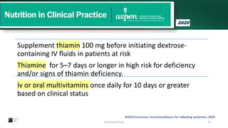 Supplement thiamin 100 mg before initiating dextrose-
containing IV ﬂuids in patients at risk
Thiamine for 5–7 days or longer in high risk for deficiency
and/or signs of thiamin deficiency.
Iv or oral multivitamins once daily for 10 days or greater
based on clinical status
Emad Zarief 2021 29
ASPEN Consensus recommendations for refeeding syndrome.;2020
2020
 