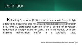 Refeeding Syndrome (RFS) is a set of metabolic & electrolyte
alterations occurring due to reintroduction of calories through
oral, enteral, parenteral nutrition after a period of consistent
reduction of energy intake or starvation in individuals with pre-
existent malnutrition and/or in a catabolic state.
3
ASPEN Consensus recommendations for refeeding syndrome.;2020
Definition
 