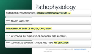 Emad Zarief 2021 5
ASPEN Consensus recommendations for refeeding syndrome.;2020 https://doi.org/10.1002/ncp.10474
NUTRITION DEPRIVATION THEN, REPLENISHMENT OF NUTRIENTS →
↑↑ INSULIN SECRETION
INTRACELLULAR SHIFT OF P++, K+ , CA++, MG++
↑↑ GLYCOLYSIS, THE SYNTHESIS OF GLYCOGEN, FATS, PROTEINS
↑↑ SODIUM AND WATER RETENTION, AND FINAL ATP DEPLETION
Pathophysiology
 