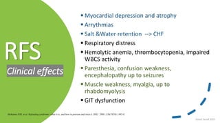 RFS
Clinical effects
 Myocardial depression and atrophy
 Arrythmias
 Salt &Water retention --> CHF
 Respiratory distress
 Hemolytic anemia, thrombocytopenia, impaired
WBCS activity
 Paresthesia, confusion weakness,
encephalopathy up to seizures
 Muscle weakness, myalgia, up to
rhabdomyolysis
 GIT dysfunction
Mehanna HM, et al. Refeeding syndrome: what it is, and how to prevent and treat it. BMJ. 2008 ;336(7659):1495-8.
Emad Zarief 2021
 