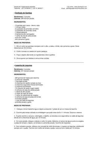 Distribuidor Independente Herbalife                                          Loja online: www.pesologica.com
Telefones: +351 93 9855917 | +351 91 9855917                         Email: pesologica@vivercomsucesso.com


• Grelhado   de Gambas

Rendimento: 2 porções
Calorias: 296 kcal por porção

INGREDIENTES:

- 10 gambas sem casca - deixe o rabo
- 1 tomate médio
- 2 quadrados de pimentão vermelho
- 2 quadrados de pimentão verde
- 1 cebola pequena
- 2 dentes de alho esmagados
- 1 colher de chá de salsa picada
- sumo de 1 limão
- sal e pimenta a gosto

MODO DE PREPARAR:

1 – Dê um corte nas gambas e tempere com o alho, a salsa, o limão, sal e pimenta a gosto. Deixe
descansar por 30 minutos.

2 – Corte o tomate e a cebola em quatro pedaços.

4 – Faça o espeto alternando os ingredientes e leve a grelhar.

5 – Sirva quente com batatas e cenourinhas cozidas.

____________________________________________________________________________________

• Lasanha   de Legumes

Rendimento: 6 porções
Calorias: 331 kcal por porção

INGREDIENTES:

- 300 gramas de massa para lasanha
- 2 cenouras raspadas
- 1 beringela picada
- 4 chávenas de repolho cortado às tiras
- 2 chávenas cogumelos frescos laminados
- 2 chávenas de brócolos
- 1/2 chávena de queijo magro ralado
- 3 colheres de sopa de cebola picada
- 1 dente de alho picado
- 2 colher de sopa de azeite
- 1 colher de sobremesa de oregãos
- 2 colheres de sopa de polpa de tomate
- 4 tomates pelados
- 1 cubo de caldo de legumes
- pimentão picado a gosto

MODO DE PREPARAR:

1 - Coloque a ferver bastante água e depois acrescente 1 pitada de sal e a massa da lasanha.

2 - Cozinhe pelo tempo indicado na embalagem que pode variar de 8 a 11 minutos. Escorra e reserve.

3 - À parte cozinhe a cenoura, a beringela, o repolho, os brócolos e os cogumelhos no caldo de legumes
diluído em 2 chávenas de água, por 10 minutos.

4 - Em outra panela, refogue a cebola e o alho no azeite. Adicione um pouco de água e junte os oregãos,
a polpa de tomate e, depois, os tomates e o pimentão picado. Cozinhe até engrossar.

5 - Num refratário grande, coloque uma camada de molho de tomate, a massa e os legumes, polvilhando
sempre com o queijo. Termine com molho de tomate e queijo. Leve ao forno médio por 15 minutos.
 
