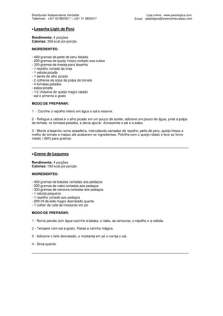 Distribuidor Independente Herbalife                                         Loja online: www.pesologica.com
Telefones: +351 93 9855917 | +351 91 9855917                        Email: pesologica@vivercomsucesso.com


• Lasanha   Light de Perú

Rendimento: 4 porções
Calorias: 359 kcal por porção

INGREDIENTES:

- 400 gramas de peite de peru fatiado
- 200 gramas de queijo fresco cortado aos cubos
- 300 gramas de massa para lasanha
- 1 repolho cortado às tiras
- 1 cebola picada
- 1 dente de alho picado
- 2 colheres de sopa de polpa de tomate
- 4 tomates pelados
- salsa picada
- 1/2 chávena de queijo magro ralado
- sal e pimenta a gosto

MODO DE PREPARAR:

1 - Cozinhe o repolho inteiro em água e sal e reserve.

2 - Refogue a cebola e o alho picado em um pouco de azeite, adicione um pouco de água, junte a polpa
de tomate, os tomates pelados, e deixe apurar. Acrescente o sal e a salsa.

3 - Monte a lasanha numa assadeira, intercalando camadas de repolho, peito de peru, queijo fresco e
molho de tomate e massa até acabarem os ingredientes. Polvilhe com o queijo ralado e leve ao forno
médio (180º) para gratinar.

____________________________________________________________________________________

• Creme   de Legumes

Rendimento: 4 porções
Calorias: 193 kcal por porção

INGREDIENTES:

- 400 gramas de batatas cortadas aos pedaços
- 300 gramas de nabo cortados aos pedaços
- 300 gramas de cenoura cortadas aos pedaços
- 1 cebola pequena
- 1 repolho cortado aos pedaços
- 200 ml de leite magro desnatado quente
- 1 colher de café de mostarda em pó

MODO DE PREPARAR:

1 - Numa panela com água cozinhe a batata, o nabo, as cenouras, o repolho e a cebola.

2 - Tempere com sal a gosto. Passe a varinha mágica.

3 - Adicione o leite desnatado, a mostarda em pó e corrija o sal.

4 - Sirva quente.

____________________________________________________________________________________
 