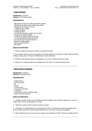 Distribuidor Independente Herbalife                                         Loja online: www.pesologica.com
Telefones: +351 93 9855917 | +351 91 9855917                        Email: pesologica@vivercomsucesso.com


• Lulas   à Praiana

Rendimento: 2 porções
Calorias: 279 kcal por porção

INGREDIENTES:

- 300 gramas de lulas em anéis previamente cozidas
- 150 gramas de queijo fresco cortado aos cubos
- 100 gramas de nozes sem casca
- 1 cebola roxa às rodelas
- 1 tomate às fatias
- 8 folhas de alface
- um punhado de agrião cortado com as mãos
- 1/2 pepino cortado às rodelas
- 1 chávena de maçã cortada em lâminas
- 1/2 copo de polpa de maracujá natural
- 1/2 copo de sumo de laranja natural
- folhas de hortelã picadas
- algumas gotas de limão
- sal a gosto

MODO DE PREPARAR:

1 - Peneire a polpa de maracujá e separe o sumo das sementes.

2 - Numa tigela, misture os sumos de laranja e maracujá e adicione aos poucos o azeite, batendo sempre.
Coloque o sal a gosto, o limão e a hortelã picada. Leve ao frigorífico.

3 - Enfeite o prato dispondo todos os ingredientes num círculo. Coloque as lulas ao centro.

4 - Regue com o preparado de sumos e salpique com as nozes e os cubos de queijo fresco.

____________________________________________________________________________________

• Bifes de Peru Grelhados

Rendimento: 4 pessoas
Calorias: 359 kcal por dose

INGREDIENTES:

- 4 bifes de peru
- 6 dentes de alho
- sal
- pimenta
- 1 limão (sumo)
- 4 maçarocas de milho
- 4 cenouras
- 4 colheres de chã de manteiga magra
- salsa e limão para decorar

MODO DE PREPARAR:

1 – Tempere os bifes de peru com os dentes de alho esmagados, sal e pimenta. Regue com o sumo do
limão e deixe marinar, durante alguns minutos.

2 - Decorrido o tempo, grelhe os bifes de ambos os lados.

3 – Entretanto, coza separadamente as maçarocas de milho e as cenouras em água temperada de sal.
Escorra ambos muito bem e pincele cada maçaroca com uma colher, de sopa, de manteiga.

4 – Sirva os bifes de peru com as cenouras cozidas e as maçarocas de milho. Decore com salsa e limão.

____________________________________________________________________________________
 