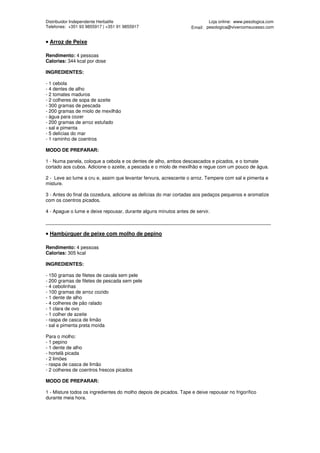 Distribuidor Independente Herbalife                                        Loja online: www.pesologica.com
Telefones: +351 93 9855917 | +351 91 9855917                       Email: pesologica@vivercomsucesso.com


• Arroz de Peixe

Rendimento: 4 pessoas
Calorias: 344 kcal por dose

INGREDIENTES:

- 1 cebola
- 4 dentes de alho
- 2 tomates maduros
- 2 colheres de sopa de azeite
- 300 gramas de pescada
- 200 gramas de miolo de mexilhão
- água para cozer
- 200 gramas de arroz estufado
- sal e pimenta
- 5 delícias do mar
- 1 raminho de coentros

MODO DE PREPARAR:

1 - Numa panela, coloque a cebola e os dentes de alho, ambos descascados e picados, e o tomate
cortado aos cubos. Adicione o azeite, a pescada e o miolo de mexilhão e regue com um pouco de água.

2 - Leve ao lume a cru e, assim que levantar fervura, acrescente o arroz. Tempere com sal e pimenta e
misture.

3 - Antes do final da cozedura, adicione as delícias do mar cortadas aos pedaços pequenos e aromatize
com os coentros picados.

4 - Apague o lume e deixe repousar, durante alguns minutos antes de servir.

____________________________________________________________________________________

• Hambúrguer de peixe com molho de pepino

Rendimento: 4 pessoas
Calorias: 305 kcal

INGREDIENTES:

- 150 gramas de filetes de cavala sem pele
- 200 gramas de filetes de pescada sem pele
- 4 cebolinhas
- 100 gramas de arroz cozido
- 1 dente de alho
- 4 colheres de pão ralado
- 1 clara de ovo
- 1 colher de azeite
- raspa de casca de limão
- sal e pimenta preta moída

Para o molho:
- 1 pepino
- 1 dente de alho
- hortelã picada
- 2 limões
- raspa de casca de limão
- 2 colheres de coentros frescos picados

MODO DE PREPARAR:

1 - Misture todos os ingredientes do molho depois de picados. Tape e deixe repousar no frigorífico
durante meia hora.
 