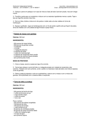 Distribuidor Independente Herbalife                                        Loja online: www.pesologica.com
Telefones: +351 93 9855917 | +351 91 9855917                       Email: pesologica@vivercomsucesso.com


2 - Coloque o peixe em pedaços num copo de mistura e bata até estar tudo bem picado, mas sem chegar
a puré.

3 - Transfira o peixe para um recipiente e misture com os restantes ingredientes menos o azeite. Tape e
leve ao frigorífico durante meia hora.

4 - Com as mãos, divida a mistura em oito partes e molde cada uma das rodelas em forma de
hambúrguer.

5 - Aqueça o grelhador, regue os hambúrgueres com um fio de azeite e grelhe até que fiquem dourados.
Sirva de imediato com uma salada de leguminosas e queijo fresco.

____________________________________________________________________________________

• Salada de massa com gambas

Calorias: 360 kcal

INGREDIENTES:

- 200 gramas de massa farfale
- 250 gramas de gambas cozidas
- 1/2 abacate
- 1/2 limão
- 1 malagueta pequena
- 2 colheres de azeite
- 1 colher de maionese light
- 4 colheres de manjericão fresco picado
- 2 colheres de coentros frescos picados
- sal e pimenta preta moída

MODO DE PREPARAR:

1 – Coza a massa, escorra e passe por água fria corrente.

2 - Numa taça coloque o sumo de limão e a malagueta picada com metade do manjericão e dos
coentros. Tempere com sal e pimenta. Junte o azeite e a maionese e bata até obter uma mistura espessa.
Junte as gambas.

3 – Retire a polpa do abacate e corte em quadradinhos, misture com a massa e com a mistura de
gambas. Sirva polvilhado com a restante salsa e manjericão.

____________________________________________________________________________________

• Tarte de milho e ervilhas

Calorias: 282 kcal

INGREDIENTES:

- 240 gramas de farinha de trigo
- 1 colher de fermento em pó
- 1 copo de leite magro
- 1 colher de azeite
- 1 ovo e sal

Para o recheio:
- 240 gramas de ervilhas congeladas
- 150 gramas de milho
- 150 gramas de tomates
- 1 copo de leite em pó
- 50 gramas de amêndoas picadas
- 50 gramas de queijo Emmental ralado
- 1 colher de margarina light
- 1/2 copo de água
- sal e pimenta cayena
 