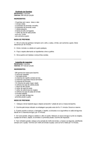 Grelhado de Gambas
Rendimento: 2 porções
Calorias: 296 kcal por porção

INGREDIENTES:

- 10 gambas sem casca - deixe o rabo
- 1 tomate médio
- 2 quadrados de pimentão vermelho
- 2 quadrados de pimentão verde
- 1 cebola pequena
- 2 dentes de alho esmagados
- 1 colher de chá de salsa picada
- sumo de 1 limão
- sal e pimenta a gosto

MODO DE PREPARAR:

1 – Dê um corte nas gambas e tempere com o alho, a salsa, o limão, sal e pimenta a gosto. Deixe
descansar por 30 minutos.

2 – Corte o tomate e a cebola em quatro pedaços.

4 – Faça o espeto alternando os ingredientes e leve a grelhar.

5 – Sirva quente com batatas e cenourinhas cozidas.

____________________________________________________________________________________

  Lasanha de Legumes
Rendimento: 6 porções
Calorias: 331 kcal por porção

INGREDIENTES:

- 300 gramas de massa para lasanha
- 2 cenouras raspadas
- 1 beringela picada
- 4 chávenas de repolho cortado às tiras
- 2 chávenas cogumelos frescos laminados
- 2 chávenas de brócolos
- 1/2 chávena de queijo magro ralado
- 3 colheres de sopa de cebola picada
- 1 dente de alho picado
- 2 colher de sopa de azeite
- 1 colher de sobremesa de oregãos
- 2 colheres de sopa de polpa de tomate
- 4 tomates pelados
- 1 cubo de caldo de legumes
- pimentão picado a gosto

MODO DE PREPARAR:

1 - Coloque a ferver bastante água e depois acrescente 1 pitada de sal e a massa da lasanha.

2 - Cozinhe pelo tempo indicado na embalagem que pode variar de 8 a 11 minutos. Escorra e reserve.

3 - À parte cozinhe a cenoura, a beringela, o repolho, os brócolos e os cogumelhos no caldo de legumes
diluído em 2 chávenas de água, por 10 minutos.

4 - Em outra panela, refogue a cebola e o alho no azeite. Adicione um pouco de água e junte os oregãos,
a polpa de tomate e, depois, os tomates e o pimentão picado. Cozinhe até engrossar.

5 - Num refratário grande, coloque uma camada de molho de tomate, a massa e os legumes, polvilhando
sempre com o queijo. Termine com molho de tomate e queijo. Leve ao forno médio por 15 minutos.
 