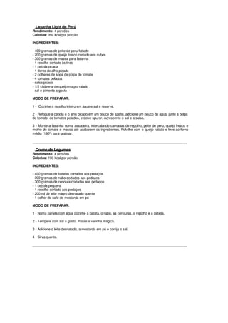 Lasanha Light de Perú
Rendimento: 4 porções
Calorias: 359 kcal por porção

INGREDIENTES:

- 400 gramas de peite de peru fatiado
- 200 gramas de queijo fresco cortado aos cubos
- 300 gramas de massa para lasanha
- 1 repolho cortado às tiras
- 1 cebola picada
- 1 dente de alho picado
- 2 colheres de sopa de polpa de tomate
- 4 tomates pelados
- salsa picada
- 1/2 chávena de queijo magro ralado
- sal e pimenta a gosto

MODO DE PREPARAR:

1 - Cozinhe o repolho inteiro em água e sal e reserve.

2 - Refogue a cebola e o alho picado em um pouco de azeite, adicione um pouco de água, junte a polpa
de tomate, os tomates pelados, e deixe apurar. Acrescente o sal e a salsa.

3 - Monte a lasanha numa assadeira, intercalando camadas de repolho, peito de peru, queijo fresco e
molho de tomate e massa até acabarem os ingredientes. Polvilhe com o queijo ralado e leve ao forno
médio (180º) para gratinar.

____________________________________________________________________________________

  Creme de Legumes
Rendimento: 4 porções
Calorias: 193 kcal por porção

INGREDIENTES:

- 400 gramas de batatas cortadas aos pedaços
- 300 gramas de nabo cortados aos pedaços
- 300 gramas de cenoura cortadas aos pedaços
- 1 cebola pequena
- 1 repolho cortado aos pedaços
- 200 ml de leite magro desnatado quente
- 1 colher de café de mostarda em pó

MODO DE PREPARAR:

1 - Numa panela com água cozinhe a batata, o nabo, as cenouras, o repolho e a cebola.

2 - Tempere com sal a gosto. Passe a varinha mágica.

3 - Adicione o leite desnatado, a mostarda em pó e corrija o sal.

4 - Sirva quente.

____________________________________________________________________________________
 
