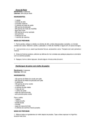Arroz de Peixe
Rendimento: 4 pessoas
Calorias: 344 kcal por dose

INGREDIENTES:

- 1 cebola
- 4 dentes de alho
- 2 tomates maduros
- 2 colheres de sopa de azeite
- 300 gramas de pescada
- 200 gramas de miolo de mexilhão
- água para cozer
- 200 gramas de arroz estufado
- sal e pimenta
- 5 delícias do mar
- 1 raminho de coentros

MODO DE PREPARAR:

1 - Numa panela, coloque a cebola e os dentes de alho, ambos descascados e picados, e o tomate
cortado aos cubos. Adicione o azeite, a pescada e o miolo de mexilhão e regue com um pouco de água.

2 - Leve ao lume a cru e, assim que levantar fervura, acrescente o arroz. Tempere com sal e pimenta e
misture.

3 - Antes do final da cozedura, adicione as delícias do mar cortadas aos pedaços pequenos e aromatize
com os coentros picados.

4 - Apague o lume e deixe repousar, durante alguns minutos antes de servir.

____________________________________________________________________________________

  Hambúrguer de peixe com molho de pepino

Rendimento: 4 pessoas
Calorias: 305 kcal

INGREDIENTES:

- 150 gramas de filetes de cavala sem pele
- 200 gramas de filetes de pescada sem pele
- 4 cebolinhas
- 100 gramas de arroz cozido
- 1 dente de alho
- 4 colheres de pão ralado
- 1 clara de ovo
- 1 colher de azeite
- raspa de casca de limão
- sal e pimenta preta moída

Para o molho:
- 1 pepino
- 1 dente de alho
- hortelã picada
- 2 limões
- raspa de casca de limão
- 2 colheres de coentros frescos picados

MODO DE PREPARAR:

1 - Misture todos os ingredientes do molho depois de picados. Tape e deixe repousar no frigorífico
durante meia hora.
 