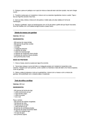 2 - Coloque o peixe em pedaços num copo de mistura e bata até estar tudo bem picado, mas sem chegar
a puré.

3 - Transfira o peixe para um recipiente e misture com os restantes ingredientes menos o azeite. Tape e
leve ao frigorífico durante meia hora.

4 - Com as mãos, divida a mistura em oito partes e molde cada uma das rodelas em forma de
hambúrguer.

5 - Aqueça o grelhador, regue os hambúrgueres com um fio de azeite e grelhe até que fiquem dourados.
Sirva de imediato com uma salada de leguminosas e queijo fresco.

____________________________________________________________________________________

  Salada de massa com gambas

Calorias: 360 kcal

INGREDIENTES:

- 200 gramas de massa farfale
- 250 gramas de gambas cozidas
- 1/2 abacate
- 1/2 limão
- 1 malagueta pequena
- 2 colheres de azeite
- 1 colher de maionese light
- 4 colheres de manjericão fresco picado
- 2 colheres de coentros frescos picados
- sal e pimenta preta moída

MODO DE PREPARAR:

1 – Coza a massa, escorra e passe por água fria corrente.

2 - Numa taça coloque o sumo de limão e a malagueta picada com metade do manjericão e dos
coentros. Tempere com sal e pimenta. Junte o azeite e a maionese e bata até obter uma mistura espessa.
Junte as gambas.

3 – Retire a polpa do abacate e corte em quadradinhos, misture com a massa e com a mistura de
gambas. Sirva polvilhado com a restante salsa e manjericão.

____________________________________________________________________________________

  Tarte de milho e ervilhas

Calorias: 282 kcal

INGREDIENTES:

- 240 gramas de farinha de trigo
- 1 colher de fermento em pó
- 1 copo de leite magro
- 1 colher de azeite
- 1 ovo e sal

Para o recheio:
- 240 gramas de ervilhas congeladas
- 150 gramas de milho
- 150 gramas de tomates
- 1 copo de leite em pó
- 50 gramas de amêndoas picadas
- 50 gramas de queijo Emmental ralado
- 1 colher de margarina light
- 1/2 copo de água
- sal e pimenta cayena
 