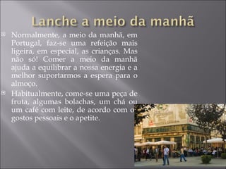    Normalmente, a meio da manhã, em
    Portugal, faz-se uma refeição mais
    ligeira, em especial, as crianças. Mas
    não só! Comer a meio da manhã
    ajuda a equilibrar a nossa energia e a
    melhor suportarmos a espera para o
    almoço.
   Habitualmente, come-se uma peça de
    fruta, algumas bolachas, um chá ou
    um café com leite, de acordo com os
    gostos pessoais e o apetite.
 