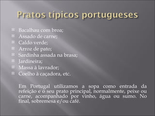    Bacalhau com broa;
   Assado de carne;
   Caldo verde;
   Arroz de pato;
   Sardinha assada na brasa;
   Jardineira;
   Massa à lavrador;
   Coelho à caçadora, etc.

    Em Portugal utilizamos a sopa como entrada da
    refeição e o seu prato principal, normalmente, peixe ou
    carne, acompanhado por vinho, água ou sumo. No
    final, sobremesa e/ou café.
 