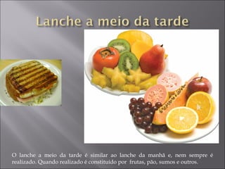 O lanche a meio da tarde é similar ao lanche da manhã e, nem sempre é
realizado. Quando realizado é constituído por frutas, pão, sumos e outros.
 