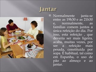    Normalmente        janta-se
    entre as 19h30 e as 21h30
    e,    normalmente,       as
    famílias comem juntos a
    única refeição do dia. Por
    isso, esta refeição , que
    deveria ser mais ligeira,
    acaba, muitas vezes, por
    ser a refeição mais
    pesada, constituída por
    sopa. É habitual, tal como
    em Espanha, o uso de
    pão ao almoço e ao
    jantar.
 
