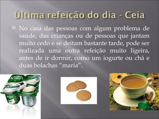    No casa das pessoas com algum problema de
    saúde, das crianças ou de pessoas que jantam
    muito cedo e se deitam bastante tarde, pode ser
    realizada uma outra refeição muito ligeira,
    antes de ir dormir, como um iogurte ou chá e
    duas bolachas “maria”.
 
