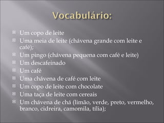    Um copo de leite
   Uma meia de leite (chávena grande com leite e
    café);
   Um pingo (chávena pequena com café e leite)
   Um descafeinado
   Um café
   Uma chávena de café com leite
   Um copo de leite com chocolate
   Uma taça de leite com cereais
   Um chávena de chá (limão, verde, preto, vermelho,
    branco, cidreira, camomila, tília);
 