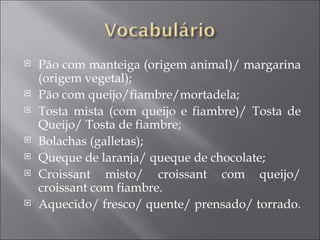    Pão com manteiga (origem animal)/ margarina
    (origem vegetal);
   Pão com queijo/fiambre/mortadela;
   Tosta mista (com queijo e fiambre)/ Tosta de
    Queijo/ Tosta de fiambre;
   Bolachas (galletas);
   Queque de laranja/ queque de chocolate;
   Croissant misto/ croissant com queijo/
    croissant com fiambre.
   Aquecido/ fresco/ quente/ prensado/ torrado.
 