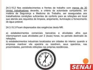24.3.15.2 Nos estabelecimentos e frentes de trabalho com menos de 30
(trinta) trabalhadores deverão, a critério da autoridade competente, em
matéria de Segurança e Medicina do Trabalho, ser asseguradas aos
trabalhadores condições suficientes de conforto para as refeições em local
que atenda aos requisitos de limpeza, arejamento, iluminação e fornecimento
de água potável.
24.3.15.3 Ficam dispensados das exigências desta NR:
a) estabelecimentos comerciais bancários e atividades afins que
interromperem suas atividades por 2 (duas) horas, no período destinado às
refeições;
b) estabelecimentos industriais localizados em cidades do interior, quando a
empresa mantiver vila operária ou residirem, seus operários, nas
proximidades, permitindo refeições nas próprias residências.
 