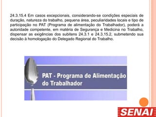 24.3.15.4 Em casos excepcionais, considerando-se condições especiais de
duração, natureza do trabalho, pequena área, peculiaridades locais e tipo de
participação no PAT (Programa de alimentação do Trabalhador), poderá a
autoridade competente, em matéria de Segurança e Medicina no Trabalho,
dispensar as exigências dos subitens 24.3.1 e 24.3.15.2, submetendo sua
decisão à homologação do Delegado Regional do Trabalho.
 