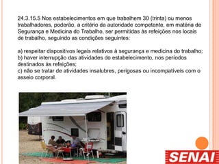 24.3.15.5 Nos estabelecimentos em que trabalhem 30 (trinta) ou menos
trabalhadores, poderão, a critério da autoridade competente, em matéria de
Segurança e Medicina do Trabalho, ser permitidas às refeições nos locais
de trabalho, seguindo as condições seguintes:
a) respeitar dispositivos legais relativos à segurança e medicina do trabalho;
b) haver interrupção das atividades do estabelecimento, nos períodos
destinados às refeições;
c) não se tratar de atividades insalubres, perigosas ou incompatíveis com o
asseio corporal.
 