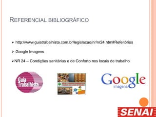REFERENCIAL BIBLIOGRÁFICO
 http://www.guiatrabalhista.com.br/legislacao/nr/nr24.htm#Refeitórios
 Google Imagens
NR 24 – Condições sanitárias e de Conforto nos locais de trabalho
 