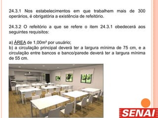 24.3.1 Nos estabelecimentos em que trabalhem mais de 300
operários, é obrigatória a existência de refeitório.
24.3.2 O refeitório a que se refere o item 24.3.1 obedecerá aos
seguintes requisitos:
a) ÁREA de 1,00m² por usuário;
b) a circulação principal deverá ter a largura mínima de 75 cm, e a
circulação entre bancos e banco/parede deverá ter a largura mínima
de 55 cm.
 