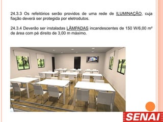 24.3.3 Os refeitórios serão providos de uma rede de ILUMINAÇÃO, cuja
fiação deverá ser protegida por eletrodutos.
24.3.4 Deverão ser instaladas LÂMPADAS incandescentes de 150 W/6,00 m²
de área com pé direito de 3,00 m máximo.
 