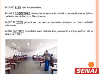 24.3.5 O PISO será impermeável.
24.3.6 A COBERTURA deverá ter estrutura de madeira ou metálica e as telhas
poderão ser de barro ou fibrocimento.
24.3.7 O TETO poderá ser de laje de concreto, madeira ou outro material
adequado.
24.3.8 PAREDES revestidas com material liso, resistente e impermeável, até a
altura de 1,50m .
 
