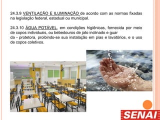 24.3.9 VENTILAÇÃO E ILUMINAÇÃO de acordo com as normas fixadas
na legislação federal, estadual ou municipal.
24.3.10 ÁGUA POTÁVEL, em condições higiênicas, fornecida por meio
de copos individuais, ou bebedouros de jato inclinado e guar
da - protetora, proibindo-se sua instalação em pias e lavatórios, e o uso
de copos coletivos.
 