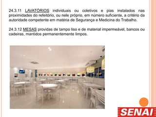 24.3.11 LAVATÓRIOS individuais ou coletivos e pias instalados nas
proximidades do refeitório, ou nele próprio, em número suficiente, a critério da
autoridade competente em matéria de Segurança e Medicina do Trabalho.
24.3.12 MESAS providas de tampo liso e de material impermeável, bancos ou
cadeiras, mantidos permanentemente limpos.
 