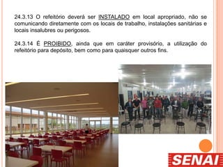 24.3.13 O refeitório deverá ser INSTALADO em local apropriado, não se
comunicando diretamente com os locais de trabalho, instalações sanitárias e
locais insalubres ou perigosos.
24.3.14 É PROIBIDO, ainda que em caráter provisório, a utilização do
refeitório para depósito, bem como para quaisquer outros fins.
 
