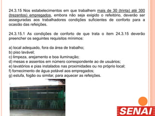 24.3.15 Nos estabelecimentos em que trabalhem mais de 30 (trinta) até 300
(trezentos) empregados, embora não seja exigido o refeitório, deverão ser
asseguradas aos trabalhadores condições suficientes de conforto para a
ocasião das refeições.
24.3.15.1 As condições de conforto de que trata o item 24.3.15 deverão
preencher os seguintes requisitos mínimos:
a) local adequado, fora da área de trabalho;
b) piso lavável;
c) limpeza, arejamento e boa iluminação;
d) mesas e assentos em número correspondente ao de usuários;
e) lavatórios e pias instalados nas proximidades ou no próprio local;
f) fornecimento de água potável aos empregados;
g) estufa, fogão ou similar, para aquecer as refeições.
 