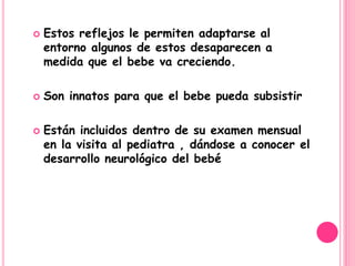    Estos reflejos le permiten adaptarse al
    entorno algunos de estos desaparecen a
    medida que el bebe va creciendo.

   Son innatos para que el bebe pueda subsistir

   Están incluidos dentro de su examen mensual
    en la visita al pediatra , dándose a conocer el
    desarrollo neurológico del bebé
 
