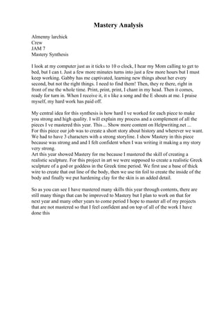 Mastery Analysis
Almenny larchick
Crew
JAM 7
Mastery Synthesis
I look at my computer just as it ticks to 10 o clock, I hear my Mom calling to get to
bed, but I can t. Just a few more minutes turns into just a few more hours but I must
keep working. Gabby has me captivated, learning new things about her every
second, but not the right things. I need to find them! Then, they re there, right in
front of me the whole time. Print, print, print, I chant in my head. Then it comes,
ready for turn in. When I receive it, it s like a song and the E shouts at me. I praise
myself, my hard work has paid off.
My central idea for this synthesis is how hard I ve worked for each piece to make
you strong and high quality. I will explain my process and a complement of all the
pieces I ve mastered this year. This ... Show more content on Helpwriting.net ...
For this piece our job was to create a short story about history and wherever we want.
We had to have 3 characters with a strong storyline. I show Mastery in this piece
because was strong and and I felt confident when I was writing it making a my story
very strong.
Art this year showed Mastery for me because I mastered the skill of creating a
realistic sculpture. For this project in art we were supposed to create a realistic Greek
sculpture of a god or goddess in the Greek time period. We first use a base of thick
wire to create that out line of the body, then we use tin foil to create the inside of the
body and finally we put hardening clay for the skin is an added detail.
So as you can see I have mastered many skills this year through contents, there are
still many things that can be improved to Mastery but I plan to work on that for
next year and many other years to come period I hope to master all of my projects
that are not mastered so that I feel confident and on top of all of the work I have
done this
 
