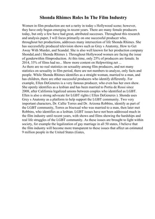 Shonda Rhimes Roles In The Film Industry
Women in film production are not a rarity in today s Hollywood scene; however,
they have only begun emerging in recent years. There are many female producers
today, but only a few have had great, attributed successes. Throughout this research
and analysis paper, I will focus primarily on one successful producer who,
throughout her productions, addresses many intersection of life Shonda Rhimes. She
has successfully produced television shows such as Grey s Anatomy, How to Get
Away With Murder, and Scandal. She is also well known for her production company
ShondaLand ( Shonda Rhimes ). Throughout Hollywood women are facing the issue
of genderwithin filmproduction. At this time, only 25% of producers are female. In
2014, 33% of films had no... Show more content on Helpwriting.net ...
As there are no real statistics on sexuality among film producers, and not many
statistics on sexuality in film period, there are not numbers to analyze, only facts and
people. While Shonda Rhimes identifies as a straight woman, married to a man, and
has children, there are other successful producers who identify differently. For
example, Ellen DeGeneres is a very famous producer, who even has her own show.
She openly identifies as a lesbian and has been married to Portia de Rossi since
2008, after California legalized unions between couples who identified as LGBT.
Ellen is also a strong advocate for LGBT rights ( Ellen DeGeneres ). Shonda uses
Grey s Anatomy as a platform to help support the LGBT community. Two very
important characters, Dr. Callie Torres and Dr. Arizona Robbins, identify as part of
the LGBT community, Torres as bisexual who was married to a man, then later met
Robbins, who identifies as a lesbian. LGBT issues have not been addressed much in
the film industry until recent years, with shows and films showing the hardships and
real life struggles of the LGBT community. As these issues are brought to light within
society, for example the legalization of gay marriage in all 50 states, I believe that
the film industry will become more transparent to these issues that affect an estimated
9 million people in the United States (Gates,
 