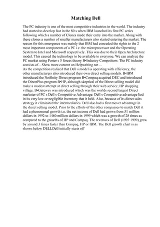 Matching Dell
The PC industry is one of the most competitive industries in the world. The industry
had started to develop fast in the 80 s when IBM launched its first PC series
following which a number of Clones made their entry into the market. Along with
these clones a number of smaller manufacturers also started entering the market. The
reason for this emergence was mainly that IBM had conceded the rights to the 2
most important components of a PC i.e. the microprocessor and the Operating
System to Intel and Microsoft respectively. This was due to their Open Architecture
model. This caused the technology to be available to everyone. We can analyze the
PC market using Porter s 5 forces theory В•Industry Competitors: The PC industry
consists of... Show more content on Helpwriting.net ...
As the competition realized that Dell s model is operating with efficiency, the
other manufacturers also introduced their own direct selling models. В•IBM
introduced the Netfinity Direct program В•Compaq acquired DEC and introduced
the DirectPlus program В•HP, although skeptical of the Direct selling model did
make a modest attempt at direct selling through their web service, HP shopping
village. В•Gateway was introduced which was the worlds second largest Direct
marketer of PC s Dell s Competitive Advantage: Dell s Competitive advantage lied
in its very low or negligible inventory that it held. Also, because of its direct sales
strategy it eliminated the intermediaries. Dell also had a first mover advantage in
the direct selling model. Prior to the efforts of the other companies to match Dell it
had a phenomenal growth i.e. the net income of Dell had grown from 51 million
dollars in 1992 to 1460 million dollars in 1999 which was a growth of 28 times as
compared to the growths of HP and Compaq. The revenues of Dell (1992 1999) grew
by around 3 times faster than Compaq, HP or IBM. The Dell growth chart is as
shown below DELLDell initially starts off
 