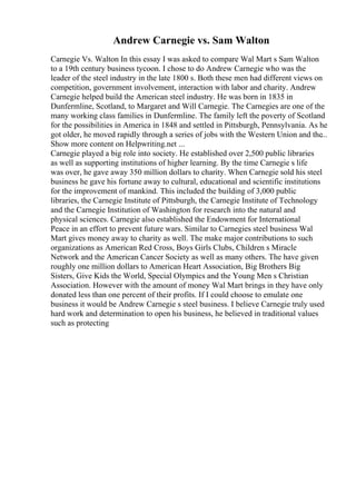 Andrew Carnegie vs. Sam Walton
Carnegie Vs. Walton In this essay I was asked to compare Wal Mart s Sam Walton
to a 19th century business tycoon. I chose to do Andrew Carnegie who was the
leader of the steel industry in the late 1800 s. Both these men had different views on
competition, government involvement, interaction with labor and charity. Andrew
Carnegie helped build the American steel industry. He was born in 1835 in
Dunfermline, Scotland, to Margaret and Will Carnegie. The Carnegies are one of the
many working class families in Dunfermline. The family left the poverty of Scotland
for the possibilities in America in 1848 and settled in Pittsburgh, Pennsylvania. As he
got older, he moved rapidly through a series of jobs with the Western Union and the...
Show more content on Helpwriting.net ...
Carnegie played a big role into society. He established over 2,500 public libraries
as well as supporting institutions of higher learning. By the time Carnegie s life
was over, he gave away 350 million dollars to charity. When Carnegie sold his steel
business he gave his fortune away to cultural, educational and scientific institutions
for the improvement of mankind. This included the building of 3,000 public
libraries, the Carnegie Institute of Pittsburgh, the Carnegie Institute of Technology
and the Carnegie Institution of Washington for research into the natural and
physical sciences. Carnegie also established the Endowment for International
Peace in an effort to prevent future wars. Similar to Carnegies steel business Wal
Mart gives money away to charity as well. The make major contributions to such
organizations as American Red Cross, Boys Girls Clubs, Children s Miracle
Network and the American Cancer Society as well as many others. The have given
roughly one million dollars to American Heart Association, Big Brothers Big
Sisters, Give Kids the World, Special Olympics and the Young Men s Christian
Association. However with the amount of money Wal Mart brings in they have only
donated less than one percent of their profits. If I could choose to emulate one
business it would be Andrew Carnegie s steel business. I believe Carnegie truly used
hard work and determination to open his business, he believed in traditional values
such as protecting
 