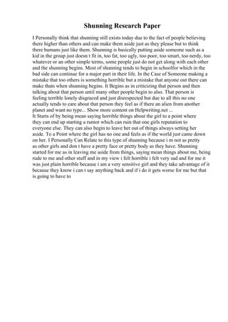 Shunning Research Paper
I Personally think that shunning still exists today due to the fact of people believing
there higher than others and can make them aside just as they please but to think
there humans just like them. Shunning is basically putting aside someone such as a
kid in the group just doesn t fit in, too fat, too ugly, too poor, too smart, too nerdy, too
whatever or an other simple terms, some people just do not get along with each other
and the shunning begins. Most of shunning tends to begin in schoolfor which in the
bad side can continue for a major part in their life. In the Case of Someone making a
mistake that too others is something horrible but a mistake that anyone out there can
make thats when shunning begins. It Begins as in criticizing that person and then
talking about that person until many other people begin to also. That person is
feeling terrible lonely disgraced and just disrespected but due to all this no one
actually tends to care about that person they feel as if there an alien from another
planet and want no type... Show more content on Helpwriting.net ...
It Starts of by being mean saying horrible things about the girl to a point where
they can end up starting a rumor which can ruin that one girls reputation to
everyone else. They can also begin to leave her out of things always setting her
aside. To a Point where the girl has no one and feels as if the world just came down
on her. I Personally Can Relate to this type of shunning because i m not as pretty
as other girls and don t have a pretty face or pretty body as they have. Shunning
started for me as in leaving me aside from things, saying mean things about me, being
rude to me and other stuff and in my view i felt horrible i felt very sad and for me it
was just plain horrible because i am a very sensitive girl and they take advantage of it
because they know i can t say anything back and if i do it gets worse for me but that
is going to have to
 