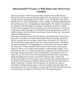 John KeatsвЂ™s Poem, La Belle Dame Sans Merci Essay
examples
John Keats s poem La Belle Dame Sans Merci dramatizes the conflict between
dreams and reality as experienced by the knight. On a late autumn day, the speaker
stumbles upon an ailing knight and asks what is wrong. The knight reveals that he
had fallen in love with a beautiful lady, a faery s child (14), who then abandoned him
after professing her love and spending one night together. The speaker is recounting
his experience with the knight to his audience. Structurally the poem is a ballad
written in twelve quatrains. Keats wrote the poem with the intention of it being read
as opposed to sung (Cummings). The first three lines of each quatrain are written in
iambic tetrameter, while the fourth varies between iambic dimeter and... Show more
content on Helpwriting.net ...
The knight s personal recount of the lady begins in the fourth stanza. He meets the
faery lady in a meadow. He seems instantly captivated by her beauty, stating that
her hair was long, her foot was light / and her eyes were wild (14 15). The use of
the word wild may suggest that the faery has a feisty, untamed nature. Throughout
stanzas four through six, the knight appears to be dominant, as he states he makes
all of the moves: I made a garland for her head, (17) and I set her on my pacing
steed (21). Keats s use of steed is quite peculiar. It could be taken literally, as in a
horse that one rides, or it could be interpreted as an innuendo. The reference to the
faery lady making sweet moan in line 20 could allude to an innuendo as well. In
stanza VII, we see a shift in focus from the knight to the faery lady. Instead of the
knight describing his own actions, he describes the faery lady s actions. She
provides the knight with roots of relish sweet, and honey wild, and manna dew (25
26). Both honey and manna are Biblical allusions, but the most peculiar of these is
manna. In the book of Exodus, God sent manna to the Israelites as a form of
nourishment. Perhaps the faery lady is a form of nourishment for the knight. The
lady professes her love for the knight: I love thee true (28). After this profession, the
faery lady brings the knight to her elfin grot (29). The knight attempts to
 