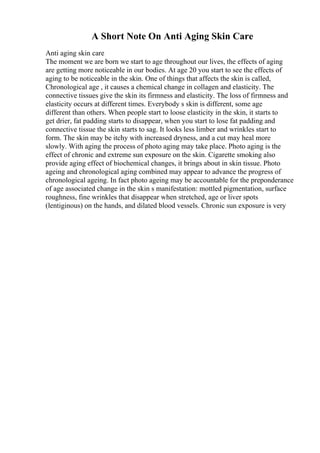 A Short Note On Anti Aging Skin Care
Anti aging skin care
The moment we are born we start to age throughout our lives, the effects of aging
are getting more noticeable in our bodies. At age 20 you start to see the effects of
aging to be noticeable in the skin. One of things that affects the skin is called,
Chronological age , it causes a chemical change in collagen and elasticity. The
connective tissues give the skin its firmness and elasticity. The loss of firmness and
elasticity occurs at different times. Everybody s skin is different, some age
different than others. When people start to loose elasticity in the skin, it starts to
get drier, fat padding starts to disappear, when you start to lose fat padding and
connective tissue the skin starts to sag. It looks less limber and wrinkles start to
form. The skin may be itchy with increased dryness, and a cut may heal more
slowly. With aging the process of photo aging may take place. Photo aging is the
effect of chronic and extreme sun exposure on the skin. Cigarette smoking also
provide aging effect of biochemical changes, it brings about in skin tissue. Photo
ageing and chronological aging combined may appear to advance the progress of
chronological ageing. In fact photo ageing may be accountable for the preponderance
of age associated change in the skin s manifestation: mottled pigmentation, surface
roughness, fine wrinkles that disappear when stretched, age or liver spots
(lentiginous) on the hands, and dilated blood vessels. Chronic sun exposure is very
 