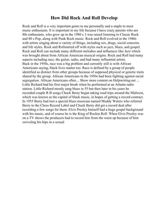 How Did Rock And Roll Develop
Rock and Roll is a very important genre to me personally and a staple to most
music enthusiasts. It is important in my life because I have crazy parents who are
80s enthusiasts, who grew up in the 1980 s. I was raised listening to Classic Rock
and 80 s Pop, along with Punk Rock music. Rock and Roll evolved in the 1940s
with artists singing about a variety of things, including sex, drugs, social concerns
and life styles. Rock and Rollstarted off with styles such as jazz, blues, and gospel.
Rock and Roll can include many different melodies and influences like Jazz which
was brought about from African American musical origins. Rock and Roll had many
aspects including race, the guitar, radio, and had many influential artists.
Back in the 1950s, race was a big problem and currently still is with African
Americans saying, black lives matter too. Race is defined by a group of people
identified as distinct from other groups because of supposed physical or genetic traits
shared by the group. African Americans in the 1950s had been fighting against racial
segregation. African Americans often... Show more content on Helpwriting.net ...
Little Richard had his first major break when he performed at an Atlanta radio
station. Little Richard mostly sang blues in 55 but then later in his years he
recorded couple R B songs Chuck Berry began taking road trips around the Midwest,
which was known as the capital of black music, in hopes of getting a record contract.
In 1955 Berry had met a special blues musician named Muddy Waters who referred
Berry to the Chess Record Label and Chuck Berry did get a record deal after
recording a few songs for them. Elvis Presley himself had a huge gospel background
with his music, and of course he is the King of Rockin Roll. When Elvis Presley was
on a TV shows the producers had to record him from the waist up because of him
swiveling his hips in a sexual
 