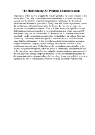 The Shortcomings Of Political Communication
The purpose of this essay is to apply the content learned so far in this semester to two
central ideas: First, why political communication is central to democratic theory;
second, how the problem of democratic competence challenges the theoretical
foundations of democratic governance; finally, how well democracyfunctions despite
the shortcomings of democratic citizens. To discuss the first idea we must first
answer one very important question: What is it about a democracy political system
that makes communication central to its political process and policy outcomes? If
there is one thing that we ve learned so far this semester, it s than communication,
specifically media communication, drives this political chess we call our American
Democracy. The course text defines political communication is several different
ways, but the main takeaway is that not only is political communication a process,
and yes sometimes a long one, it calls centrally on words and symbols to mold
attitudes and move citizens. (1) In other words, political communication lies at the
heart of our democratic system. It has the power to shape ideas, confirm beliefs and
in the case of our most recent elections and policy making decisions, communicate to
millions of people through the power of media. I would say that reaching out to the
decision making citizens is certainly at the core of any democratic political system, in
regards to the way it communicates. Without reaching out to the voters in some
 