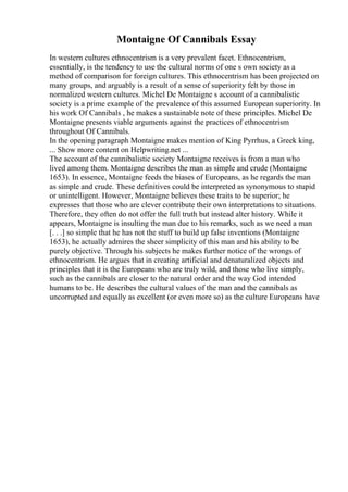 Montaigne Of Cannibals Essay
In western cultures ethnocentrism is a very prevalent facet. Ethnocentrism,
essentially, is the tendency to use the cultural norms of one s own society as a
method of comparison for foreign cultures. This ethnocentrism has been projected on
many groups, and arguably is a result of a sense of superiority felt by those in
normalized western cultures. Michel De Montaigne s account of a cannibalistic
society is a prime example of the prevalence of this assumed European superiority. In
his work Of Cannibals , he makes a sustainable note of these principles. Michel De
Montaigne presents viable arguments against the practices of ethnocentrism
throughout Of Cannibals.
In the opening paragraph Montaigne makes mention of King Pyrrhus, a Greek king,
... Show more content on Helpwriting.net ...
The account of the cannibalistic society Montaigne receives is from a man who
lived among them. Montaigne describes the man as simple and crude (Montaigne
1653). In essence, Montaigne feeds the biases of Europeans, as he regards the man
as simple and crude. These definitives could be interpreted as synonymous to stupid
or unintelligent. However, Montaigne believes these traits to be superior; he
expresses that those who are clever contribute their own interpretations to situations.
Therefore, they often do not offer the full truth but instead alter history. While it
appears, Montaigne is insulting the man due to his remarks, such as we need a man
[. . .] so simple that he has not the stuff to build up false inventions (Montaigne
1653), he actually admires the sheer simplicity of this man and his ability to be
purely objective. Through his subjects he makes further notice of the wrongs of
ethnocentrism. He argues that in creating artificial and denaturalized objects and
principles that it is the Europeans who are truly wild, and those who live simply,
such as the cannibals are closer to the natural order and the way God intended
humans to be. He describes the cultural values of the man and the cannibals as
uncorrupted and equally as excellent (or even more so) as the culture Europeans have
 