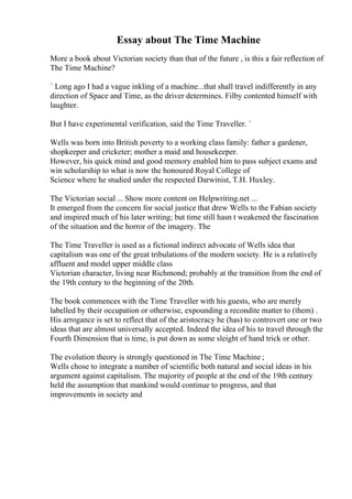 Essay about The Time Machine
More a book about Victorian society than that of the future , is this a fair reflection of
The Time Machine?
` Long ago I had a vague inkling of a machine...that shall travel indifferently in any
direction of Space and Time, as the driver determines. Filby contented himself with
laughter.
But I have experimental verification, said the Time Traveller. `
Wells was born into British poverty to a working class family: father a gardener,
shopkeeper and cricketer; mother a maid and housekeeper.
However, his quick mind and good memory enabled him to pass subject exams and
win scholarship to what is now the honoured Royal College of
Science where he studied under the respected Darwinist, T.H. Huxley.
The Victorian social ... Show more content on Helpwriting.net ...
It emerged from the concern for social justice that drew Wells to the Fabian society
and inspired much of his later writing; but time still hasn t weakened the fascination
of the situation and the horror of the imagery. The
The Time Traveller is used as a fictional indirect advocate of Wells idea that
capitalism was one of the great tribulations of the modern society. He is a relatively
affluent and model upper middle class
Victorian character, living near Richmond; probably at the transition from the end of
the 19th century to the beginning of the 20th.
The book commences with the Time Traveller with his guests, who are merely
labelled by their occupation or otherwise, expounding a recondite matter to (them) .
His arrogance is set to reflect that of the aristocracy he (has) to controvert one or two
ideas that are almost universally accepted. Indeed the idea of his to travel through the
Fourth Dimension that is time, is put down as some sleight of hand trick or other.
The evolution theory is strongly questioned in The Time Machine ;
Wells chose to integrate a number of scientific both natural and social ideas in his
argument against capitalism. The majority of people at the end of the 19th century
held the assumption that mankind would continue to progress, and that
improvements in society and
 