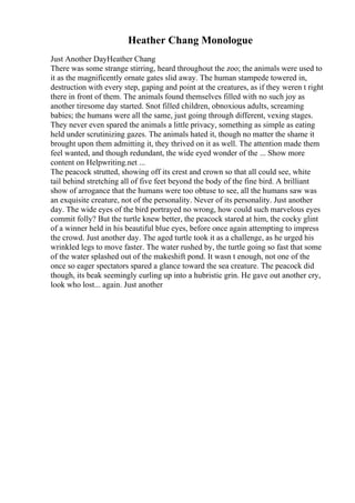 Heather Chang Monologue
Just Another DayHeather Chang
There was some strange stirring, heard throughout the zoo; the animals were used to
it as the magnificently ornate gates slid away. The human stampede towered in,
destruction with every step, gaping and point at the creatures, as if they weren t right
there in front of them. The animals found themselves filled with no such joy as
another tiresome day started. Snot filled children, obnoxious adults, screaming
babies; the humans were all the same, just going through different, vexing stages.
They never even spared the animals a little privacy, something as simple as eating
held under scrutinizing gazes. The animals hated it, though no matter the shame it
brought upon them admitting it, they thrived on it as well. The attention made them
feel wanted, and though redundant, the wide eyed wonder of the ... Show more
content on Helpwriting.net ...
The peacock strutted, showing off its crest and crown so that all could see, white
tail behind stretching all of five feet beyond the body of the fine bird. A brilliant
show of arrogance that the humans were too obtuse to see, all the humans saw was
an exquisite creature, not of the personality. Never of its personality. Just another
day. The wide eyes of the bird portrayed no wrong, how could such marvelous eyes
commit folly? But the turtle knew better, the peacock stared at him, the cocky glint
of a winner held in his beautiful blue eyes, before once again attempting to impress
the crowd. Just another day. The aged turtle took it as a challenge, as he urged his
wrinkled legs to move faster. The water rushed by, the turtle going so fast that some
of the water splashed out of the makeshift pond. It wasn t enough, not one of the
once so eager spectators spared a glance toward the sea creature. The peacock did
though, its beak seemingly curling up into a hubristic grin. He gave out another cry,
look who lost... again. Just another
 