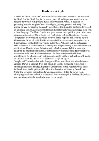 Kushite Art Style
Around the fourth century BC, the manufacturer and trader of iron led to the rise of
the Kush Empire. Kush Empire became a powerful trading center located near the
modern day border of Egypt and Sudan in northeast of Africa. In addition to
producing iron, the people of Kush traded gold, jewelry, pottery, and ivory. The
empire thrived for nearly a thousand years. During that time, the Kushite s developed
an advanced society, adopted some Roman style architecture and developed their own
written language. The Kush Empire also gave women more political power than most
other ancient empires. The art history of Kush starts with the Kingdom of Kerma.
The greatest art production activities occurred in the Napatan and Meroitic periods
(9th century BC to 5th AD). Unlike in other civilizations, most of art productions in
Kush were not controlled by governing authorities. Although stylistic differences
exist, Kushite arts maintain cultural solidity and unique identity. Unlike other ancient
civilizations, Kushite Kings did not practice absolute power. Political authority
involved the priests and militants, who traditionally nominated and determined royal
succession. With most Kushite sculptures, the faces are depicted with little
consideration for idealism . Art historians often refer to the brutal realism of Kushite
art . Earlier Kushite... Show more content on Helpwriting.net ...
Temple and Tomb chamber walls throughout Kush were decorated with elaborate
designs. Drawn in detailed dress and ornament shapes, the people complexion is
often light brown or dark red. Figurative 2D artworks of the Napatan period shows
the head, arms, and legs in profile, while the shoulders and torso in frontal view.
Under the pyramids, meticulous drawings and writings fill in the burial room,
displaying rituals and beliefs. Architectural features emerged in the Meroitic period:
one room instead of the standard several room, temple
 