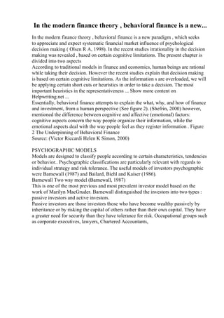 In the modern finance theory , behavioral finance is a new...
In the modern finance theory , behavioral finance is a new paradigm , which seeks
to appreciate and expect systematic financial market influence of psychological
decision making ( Olsen R A, 1998). In the recent studies irrationality in the decision
making was revealed , based on certain cognitive limitations. The present chapter is
divided into two aspects
According to traditional models in finance and economics, human beings are rational
while taking their decision. However the recent studies explain that decision making
is based on certain cognitive limitations. As the information s are overloaded, we will
be applying certain short cuts or heuristics in order to take a decision. The most
important heuristics in the representativeness ... Show more content on
Helpwriting.net ...
Essentially, behavioral finance attempts to explain the what, why, and how of finance
and investment, from a human perspective (See figure 2). (Shefrin, 2000) however,
mentioned the difference between cognitive and affective (emotional) factors:
cognitive aspects concern the way people organize their information, while the
emotional aspects deal with the way people feel as they register information . Figure
2 The Underpinning of Behavioral Finance
Source: (Victor Riccardi Helen K Simon, 2000)
PSYCHOGRAPHIC MODELS
Models are designed to classify people according to certain characteristics, tendencies
or behavior.. Psychographic classifications are particularly relevant with regards to
individual strategy and risk tolerance. The useful models of investors psychographic
were Barnewall (1987) and Bailard, Biehl and Kaiser (1986).
Barnewall Two way model (Barnewall, 1987)
This is one of the most previous and most prevalent investor model based on the
work of Marilyn MacGruder. Barnewall distinguished the investors into two types :
passive investors and active investors.
Passive investors are those investors those who have become wealthy passively by
inheritance or by risking the capital of others rather than their own capital. They have
a greater need for security than they have tolerance for risk. Occupational groups such
as corporate executives, lawyers, Chartered Accountants,
 