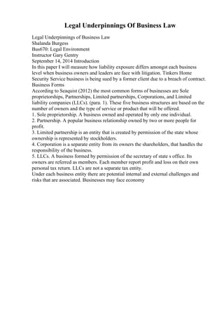 Legal Underpinnings Of Business Law
Legal Underpinnings of Business Law
Shalanda Burgess
Bus670: Legal Environment
Instructor Gary Gentry
September 14, 2014 Introduction
In this paper I will measure how liability exposure differs amongst each business
level when business owners and leaders are face with litigation. Tinkers Home
Security Service business is being sued by a former client due to a breach of contract.
Business Forms
According to Seaquist (2012) the most common forms of businesses are Sole
proprietorships, Partnerships, Limited partnerships, Corporations, and Limited
liability companies (LLCs). (para. 1). These five business structures are based on the
number of owners and the type of service or product that will be offered.
1. Sole proprietorship. A business owned and operated by only one individual.
2. Partnership. A popular business relationship owned by two or more people for
profit.
3. Limited partnership is an entity that is created by permission of the state whose
ownership is represented by stockholders.
4. Corporation is a separate entity from its owners the shareholders, that handles the
responsibility of the business.
5. LLCs. A business formed by permission of the secretary of state s office. Its
owners are referred as members. Each member report profit and loss on their own
personal tax return. LLCs are not a separate tax entity.
Under each business entity there are potential internal and external challenges and
risks that are associated. Businesses may face economy
 
